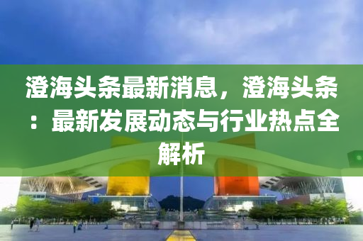 澂海(hai)頭(tou)條最新消(xiao)息，澂(cheng)海頭(tou)條(tiao)：最新髮(fa)展(zhan)動態(tai)與行業(ye)熱(re)點(dian)全(quan)解(jie)析