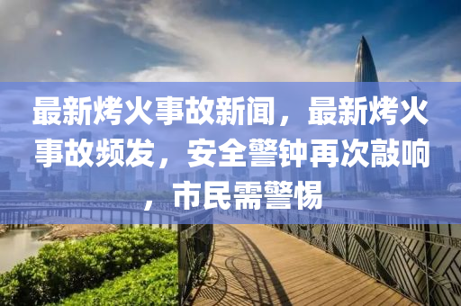 最(zui)新烤(kao)火事故新(xin)聞(wen)，最新烤火事故頻(pin)髮，安(an)全警鐘(zhong)再(zai)次(ci)敲響(xiang)，市(shi)民(min)需(xu)警惕(ti)