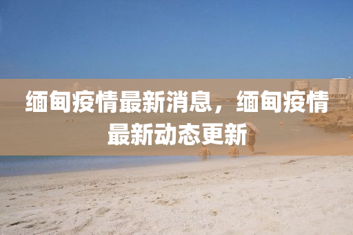 緬(mian)甸(dian)疫(yi)情最新消息(xi)，緬(mian)甸(dian)疫(yi)情最新(xin)動(dong)態(tai)更新(xin)