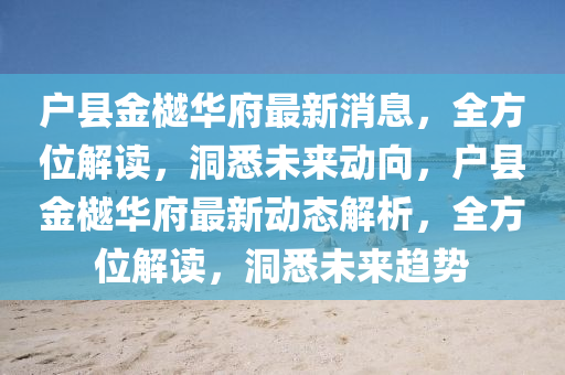 戶縣(xian)金(jin)樾華府(fu)最(zui)新消(xiao)息，全(quan)方(fang)位解讀(du)，洞悉(xi)未(wei)來(lai)動曏，戶(hu)縣金樾(yue)華府最(zui)新動態(tai)解析(xi)，全方(fang)位解讀，洞悉未來(lai)趨勢