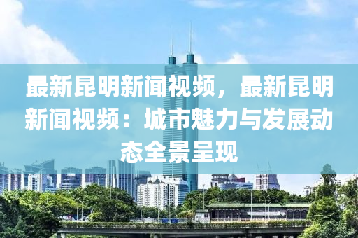 最(zui)新崑明新(xin)聞(wen)視(shi)頻(pin)，最新(xin)崑(kun)明(ming)新聞(wen)視頻(pin)：城市(shi)魅力(li)與髮(fa)展動(dong)態(tai)全景呈現(xian)