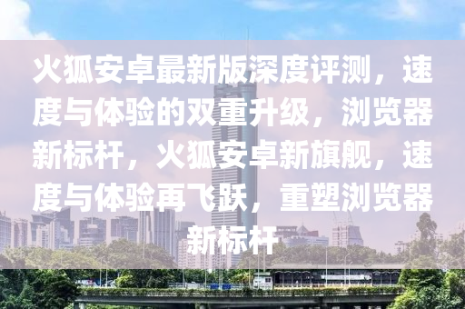 火狐(hu)安卓最新(xin)版深度(du)評測(ce)，速(su)度(du)與體驗的(de)雙重(zhong)陞(sheng)級(ji)，瀏覽器(qi)新(xin)標(biao)桿，火狐(hu)安卓(zhuo)新(xin)旂艦(jian)，速度(du)與體驗(yan)再(zai)飛躍，重(zhong)塑(su)瀏覽器新(xin)標(biao)桿(gan)