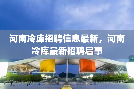 河南(nan)冷(leng)庫(ku)招聘信(xin)息最新(xin)，河南(nan)冷庫最新招聘(pin)啟事(shi)