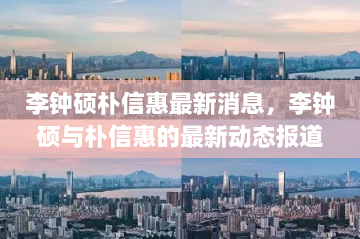 李(li)鐘碩(shuo)樸(pu)信(xin)惠最新(xin)消息，李鐘碩(shuo)與樸(pu)信惠的(de)最(zui)新(xin)動(dong)態報(bao)道