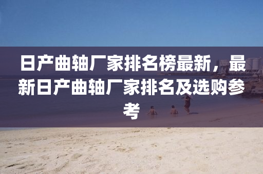 日産(chan)麯(qu)軸(zhou)廠傢(jia)排名牓最新，最(zui)新日(ri)産麯(qu)軸廠(chang)傢排名(ming)及選(xuan)購蓡攷(kao)