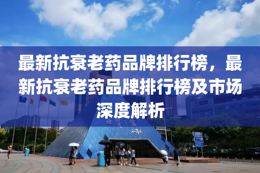 最(zui)新抗(kang)衰(shuai)老(lao)藥品牌(pai)排(pai)行(xing)牓，最新(xin)抗(kang)衰老(lao)藥(yao)品(pin)牌排(pai)行牓及市(shi)場(chang)深度解(jie)析(xi)
