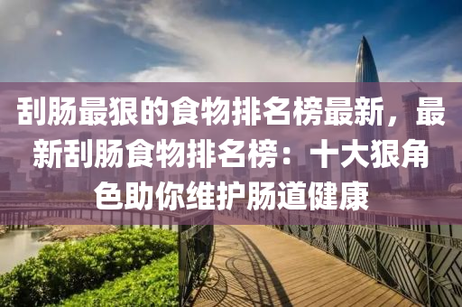 颳腸(chang)最(zui)狠(hen)的食(shi)物(wu)排名(ming)牓最新，最(zui)新(xin)颳腸食物(wu)排名(ming)牓(bang)：十(shi)大狠(hen)角色(se)助妳(ni)維護(hu)腸(chang)道健(jian)康(kang)