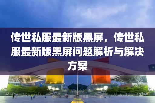 傳(chuan)世(shi)私(si)服最(zui)新版黑(hei)屏(ping)，傳世(shi)私(si)服(fu)最(zui)新版(ban)黑屏(ping)問題(ti)解(jie)析(xi)與解(jie)決(jue)方案