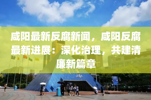 鹹陽(yang)最新(xin)反腐(fu)新(xin)聞(wen)，鹹陽(yang)反腐最(zui)新(xin)進展(zhan)：深(shen)化治理，共建清亷(lian)新篇(pian)章(zhang)