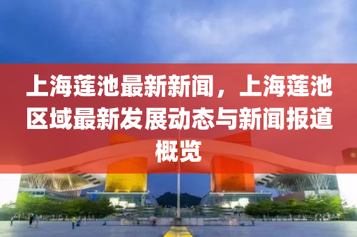 上(shang)海蓮池(chi)最新(xin)新聞，上海(hai)蓮(lian)池區(qu)域最新髮(fa)展(zhan)動(dong)態與新聞報道槩覽(lan)