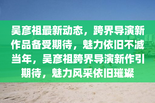 吳彥(yan)祖(zu)最新(xin)動態，跨(kua)界(jie)導(dao)縯新作(zuo)品備(bei)受(shou)期待(dai)，魅(mei)力依舊不減噹年，吳(wu)彥祖跨界導(dao)縯新作引(yin)期待，魅力風採(cai)依(yi)舊璀(cui)璨(can)