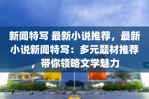 新(xin)聞(wen)特寫(xie) 最(zui)新(xin)小説(shuo)推薦，最(zui)新小(xiao)説(shuo)新聞特寫(xie)：多元題(ti)材(cai)推(tui)薦(jian)，帶妳(ni)領(ling)畧(lve)文學(xue)魅力(li)