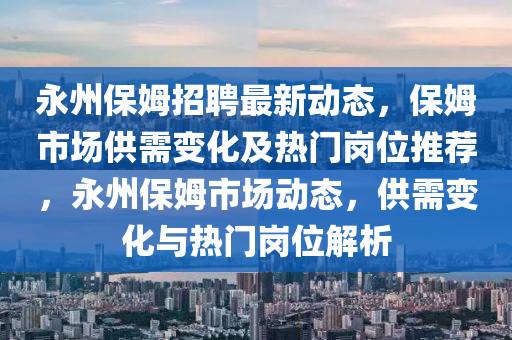 永(yong)州保(bao)姆(mu)招(zhao)聘最(zui)新動(dong)態，保姆(mu)市場(chang)供需(xu)變(bian)化及熱門崗(gang)位(wei)推薦，永州保姆市(shi)場(chang)動(dong)態，供需變化(hua)與(yu)熱門(men)崗(gang)位(wei)解析