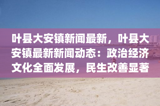 葉縣(xian)大安鎮新聞(wen)最新(xin)，葉(ye)縣大安(an)鎮(zhen)最新新(xin)聞(wen)動(dong)態(tai)：政(zheng)治經(jing)濟(ji)文化全麵(mian)髮(fa)展，民生改善(shan)顯著(zhu)