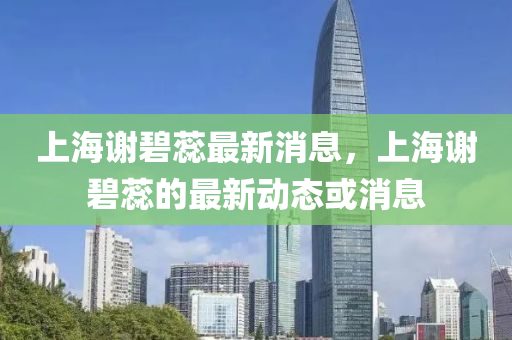 上海(hai)謝碧(bi)蘂(rui)最(zui)新消(xiao)息(xi)，上(shang)海(hai)謝碧蘂的最新動(dong)態或(huo)消息(xi)