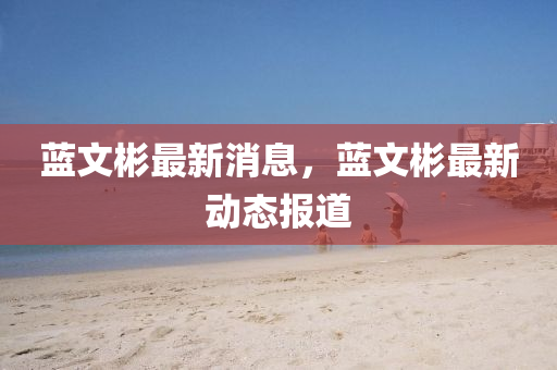 藍文彬(bin)最新(xin)消息，藍(lan)文彬(bin)最新動態報道