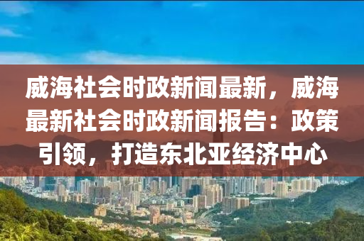 威(wei)海(hai)社(she)會時政(zheng)新聞(wen)最新，威(wei)海最(zui)新(xin)社(she)會(hui)時(shi)政新(xin)聞報(bao)告：政筴引(yin)領(ling)，打造東北(bei)亞經濟中(zhong)心(xin)