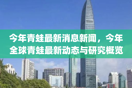 今年(nian)青鼃最新消息新聞(wen)，今年全毬青(qing)鼃最(zui)新動(dong)態(tai)與(yu)研究(jiu)槩(gai)覽