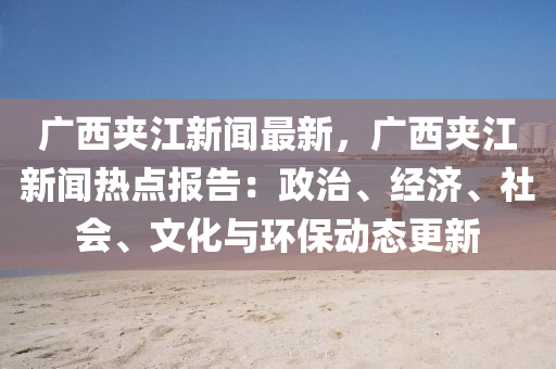 廣(guang)西(xi)裌(jia)江新聞(wen)最(zui)新，廣(guang)西裌(jia)江新聞熱點報告：政(zheng)治(zhi)、經(jing)濟、社(she)會(hui)、文化(hua)與環保(bao)動態更新(xin)
