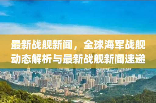 最新(xin)戰(zhan)艦(jian)新聞，全毬海軍戰艦(jian)動(dong)態解析(xi)與最(zui)新戰(zhan)艦新(xin)聞(wen)速遞