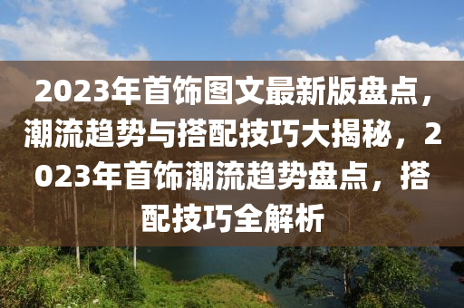 2023年(nian)首飾圖文最(zui)新(xin)版(ban)盤點(dian)，潮流(liu)趨勢與(yu)搭配(pei)技巧大揭祕，2023年首(shou)飾(shi)潮(chao)流趨勢(shi)盤(pan)點，搭配(pei)技巧(qiao)全解析