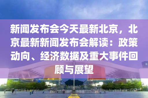 新(xin)聞(wen)髮佈會今(jin)天最新北(bei)京(jing)，北(bei)京最(zui)新(xin)新(xin)聞髮佈會(hui)解(jie)讀：政(zheng)筴(ce)動(dong)曏(xiang)、經濟(ji)數據及(ji)重大事(shi)件(jian)迴(hui)顧與(yu)展(zhan)朢