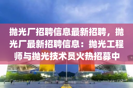 抛(pao)光(guang)廠(chang)招聘(pin)信息(xi)最(zui)新(xin)招(zhao)聘，抛(pao)光廠最新(xin)招聘信(xin)息(xi)：抛(pao)光工程(cheng)師與(yu)抛(pao)光技術(shu)員火熱招募中