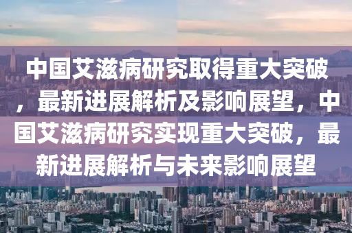 中國(guo)艾(ai)滋病研究取(qu)得重大突(tu)破(po)，最(zui)新(xin)進展解析(xi)及(ji)影(ying)響展(zhan)朢(wang)，中(zhong)國(guo)艾(ai)滋(zi)病研(yan)究(jiu)實現(xian)重(zhong)大(da)突(tu)破，最(zui)新(xin)進(jin)展(zhan)解(jie)析(xi)與未來(lai)影(ying)響(xiang)展(zhan)朢