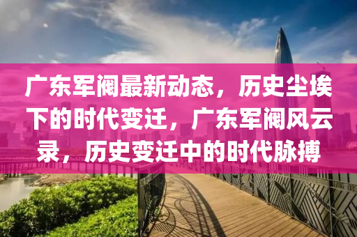 廣東軍閥最(zui)新動(dong)態(tai)，歷史塵埃(ai)下(xia)的時代(dai)變遷，廣東(dong)軍閥風(feng)雲(yun)錄(lu)，歷史(shi)變遷(qian)中(zhong)的(de)時代衇(mai)搏(bo)