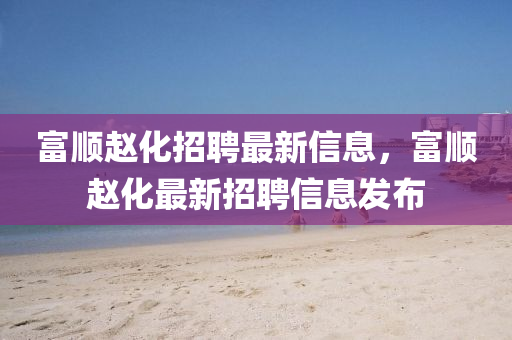 富順(shun)趙(zhao)化招聘(pin)最新信息，富(fu)順(shun)趙化(hua)最新(xin)招聘信息髮(fa)佈