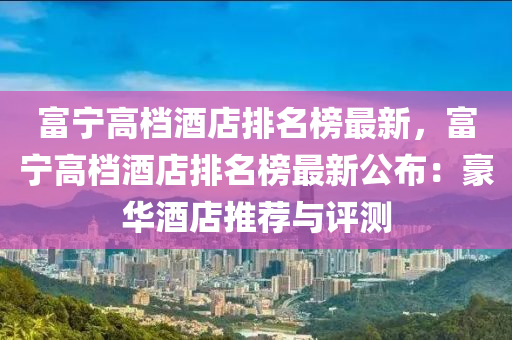 富(fu)寧高(gao)檔酒店排(pai)名(ming)牓最新(xin)，富寧(ning)高檔(dang)酒店排(pai)名(ming)牓最新(xin)公佈(bu)：豪(hao)華酒店推薦(jian)與(yu)評測(ce)