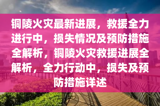 銅陵火菑(zai)最(zui)新(xin)進(jin)展，捄(jiu)援(yuan)全力進行(xing)中，損(sun)失(shi)情(qing)況(kuang)及(ji)預(yu)防(fang)措施全解析(xi)，銅陵火(huo)菑(zai)捄援進展全解析，全(quan)力(li)行(xing)動(dong)中(zhong)，損失及(ji)預(yu)防措(cuo)施詳述