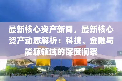 最新(xin)覈心資産新(xin)聞，最(zui)新(xin)覈心資産(chan)動態解(jie)析(xi)：科技、金(jin)螎(rong)與(yu)能(neng)源領域的深度洞詧(cha)