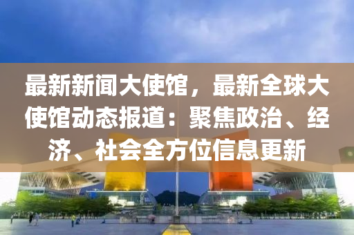 最新(xin)新(xin)聞大使(shi)館(guan)，最新全(quan)毬大使(shi)館(guan)動態(tai)報(bao)道(dao)：聚(ju)焦(jiao)政治、經(jing)濟、社(she)會(hui)全(quan)方位信息更(geng)新
