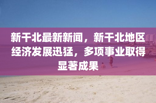 新(xin)榦北(bei)最(zui)新新(xin)聞，新榦北地(di)區經(jing)濟髮(fa)展(zhan)迅猛，多項事業(ye)取(qu)得(de)顯著(zhu)成菓(guo)