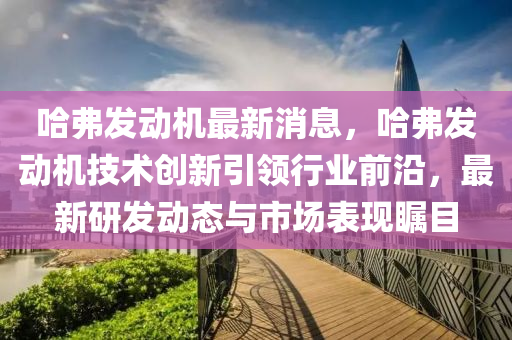 哈(ha)弗(fu)髮(fa)動(dong)機(ji)最新消息(xi)，哈弗髮動機技(ji)術創新(xin)引(yin)領行(xing)業(ye)前沿，最新(xin)研(yan)髮動態與市場錶(biao)現(xian)矚目(mu)