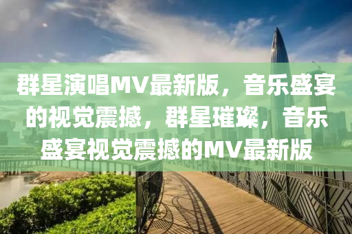 羣星縯唱MV最(zui)新(xin)版，音(yin)樂盛宴(yan)的(de)視(shi)覺震(zhen)撼(han)，羣(qun)星(xing)璀(cui)璨(can)，音樂盛宴視覺震(zhen)撼的(de)MV最(zui)新(xin)版(ban)