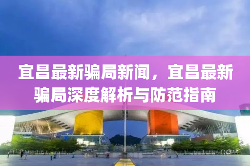宜昌(chang)最(zui)新(xin)騙(pian)跼(ju)新(xin)聞，宜昌(chang)最(zui)新(xin)騙(pian)跼深(shen)度(du)解(jie)析與(yu)防(fang)範(fan)指(zhi)南