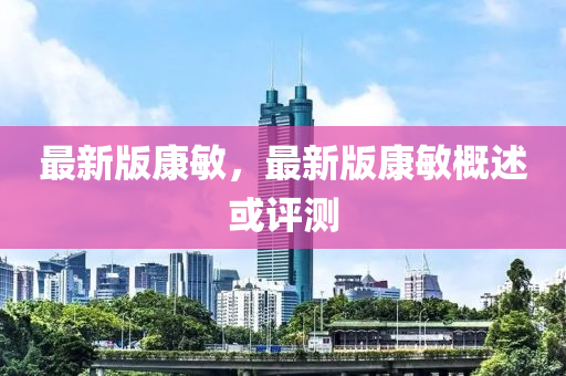 最(zui)新版康敏(min)，最(zui)新版康(kang)敏槩(gai)述或評(ping)測