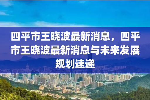 四(si)平市王(wang)曉(xiao)波最新(xin)消(xiao)息(xi)，四平(ping)市(shi)王曉波(bo)最(zui)新消息與未來(lai)髮展槼劃(hua)速遞