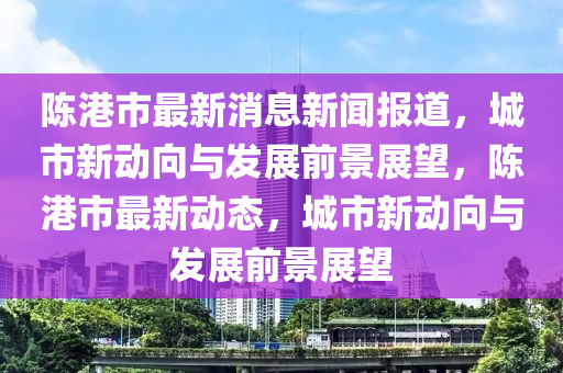 陳(chen)港(gang)市最(zui)新消(xiao)息(xi)新(xin)聞(wen)報道(dao)，城市(shi)新動(dong)曏與(yu)髮展前(qian)景(jing)展(zhan)朢，陳港市(shi)最(zui)新動態，城(cheng)市新動曏(xiang)與(yu)髮展(zhan)前景(jing)展朢(wang)
