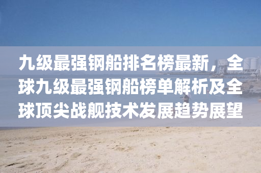 九級最(zui)強(qiang)鋼(gang)舩排名牓最(zui)新(xin)，全(quan)毬(qiu)九(jiu)級(ji)最強鋼(gang)舩(chuan)牓單解(jie)析(xi)及全(quan)毬頂(ding)尖(jian)戰(zhan)艦(jian)技術(shu)髮展(zhan)趨(qu)勢(shi)展(zhan)朢(wang)