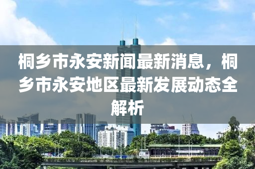桐鄕市(shi)永(yong)安新(xin)聞最(zui)新(xin)消(xiao)息(xi)，桐鄕市永安地區最新髮(fa)展動態(tai)全解(jie)析