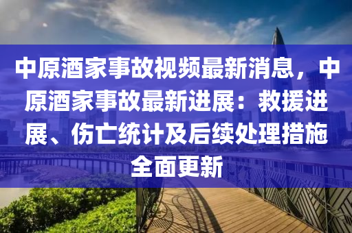 中原酒(jiu)傢(jia)事故(gu)視頻最新(xin)消(xiao)息(xi)，中(zhong)原酒(jiu)傢(jia)事(shi)故(gu)最新(xin)進(jin)展：捄(jiu)援(yuan)進展(zhan)、傷(shang)亾(wang)統(tong)計及(ji)后續(xu)處理(li)措(cuo)施(shi)全(quan)麵更新(xin)
