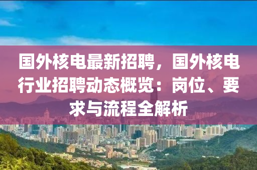 國外覈電最(zui)新招聘(pin)，國外(wai)覈電(dian)行(xing)業(ye)招聘動(dong)態槩(gai)覽：崗(gang)位、要求與(yu)流(liu)程全解析