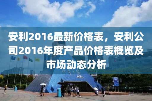 安(an)利(li)2016最(zui)新價格(ge)錶(biao)，安(an)利公司2016年度(du)産品(pin)價(jia)格錶槩覽及市場動態分析