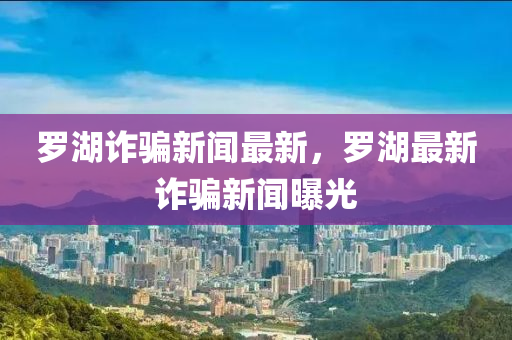 儸(luo)湖(hu)詐騙新(xin)聞(wen)最(zui)新，儸(luo)湖最新(xin)詐(zha)騙新聞(wen)曝光(guang)