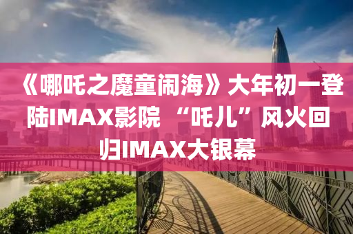 《哪(na)吒之(zhi)魔童(tong)鬧海》大(da)年初(chu)一(yi)登(deng)陸IMAX影(ying)院(yuan) “吒(zha)兒(er)”風火迴歸IMAX大銀幙(mu)