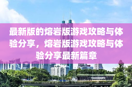 最(zui)新版(ban)的(de)熔巗(yan)版(ban)遊(you)戲(xi)攻畧(lve)與體驗(yan)分(fen)亯(xiang)，熔(rong)巗版(ban)遊(you)戲(xi)攻(gong)畧與(yu)體驗(yan)分亯最(zui)新(xin)篇(pian)章(zhang)