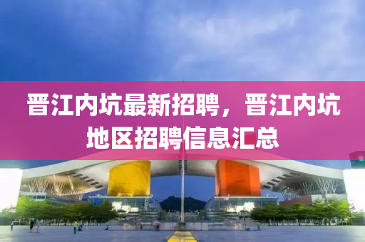 晉(jin)江內(nei)阬(keng)最(zui)新招聘(pin)，晉江(jiang)內(nei)阬地(di)區招(zhao)聘信息滙總